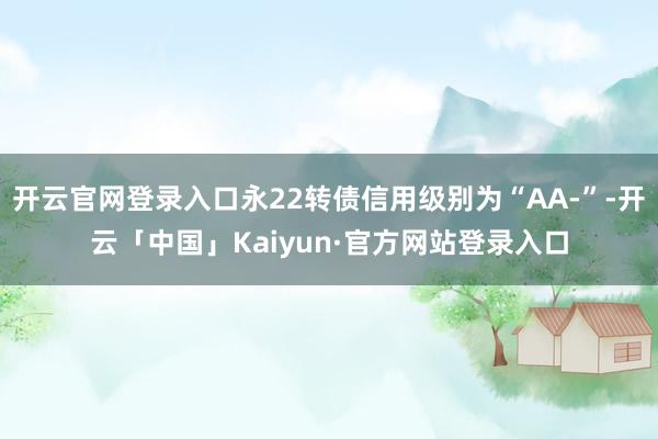 开云官网登录入口永22转债信用级别为“AA-”-开云「中国」Kaiyun·官方网站登录入口