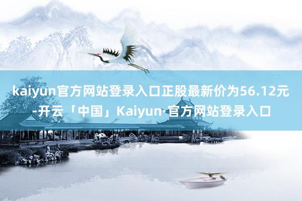 kaiyun官方网站登录入口正股最新价为56.12元-开云「中国」Kaiyun·官方网站登录入口