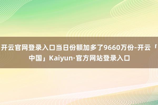 开云官网登录入口当日份额加多了9660万份-开云「中国」Kaiyun·官方网站登录入口