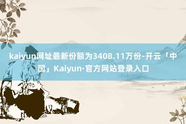 kaiyun网址最新份额为3408.11万份-开云「中国」Kaiyun·官方网站登录入口