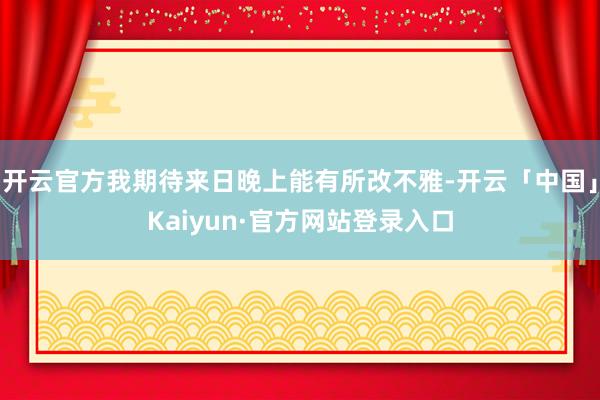 开云官方我期待来日晚上能有所改不雅-开云「中国」Kaiyun·官方网站登录入口