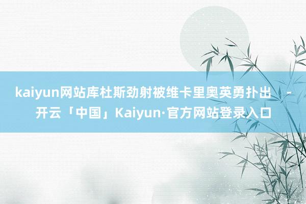 kaiyun网站库杜斯劲射被维卡里奥英勇扑出    -开云「中国」Kaiyun·官方网站登录入口