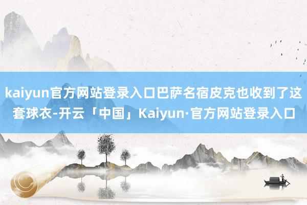 kaiyun官方网站登录入口巴萨名宿皮克也收到了这套球衣-开云「中国」Kaiyun·官方网站登录入口