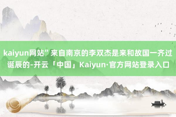 kaiyun网站”来自南京的李双杰是来和故国一齐过诞辰的-开云「中国」Kaiyun·官方网站登录入口