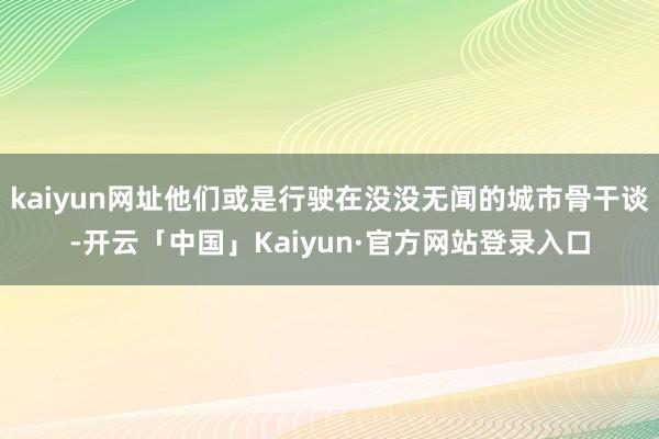 kaiyun网址他们或是行驶在没没无闻的城市骨干谈-开云「中国」Kaiyun·官方网站登录入口