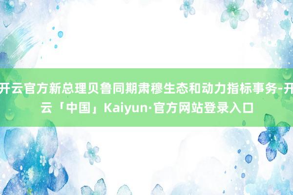 开云官方新总理贝鲁同期肃穆生态和动力指标事务-开云「中国」Kaiyun·官方网站登录入口