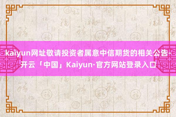 kaiyun网址敬请投资者属意中信期货的相关公告-开云「中国」Kaiyun·官方网站登录入口